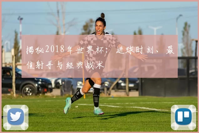 揭秘2018年世界杯:进球时刻、最佳射手与经典战术