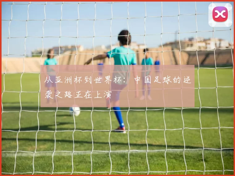 从亚洲杯到世界杯:中国足球的逆袭之路正在上演