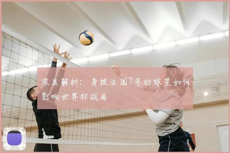 深度解析：身披法国7号的球星如何影响世界杯战局