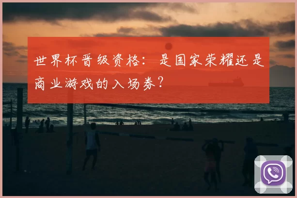 世界杯晋级资格：是国家荣耀还是商业游戏的入场券？