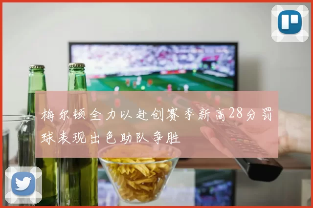 梅尔顿全力以赴创赛季新高28分罚球表现出色助队争胜