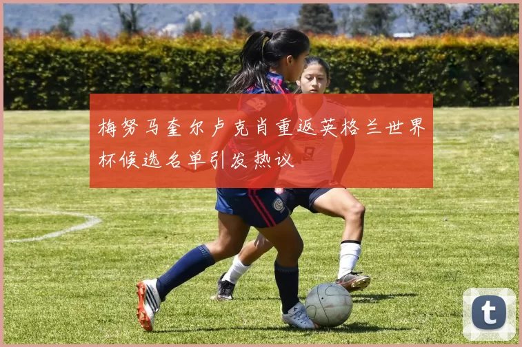 梅努马奎尔卢克肖重返英格兰世界杯候选名单引发热议