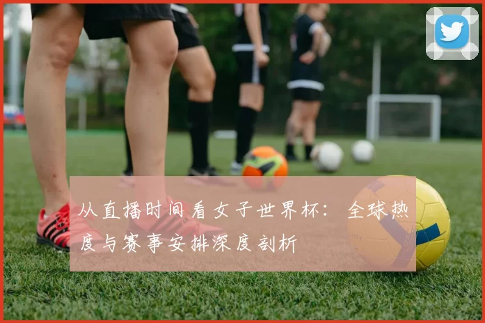 从直播时间看女子世界杯:全球热度与赛事安排深度剖析