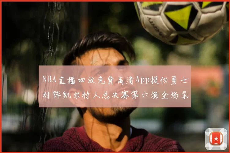 NBA直播回放免费高清App提供勇士对阵凯尔特人总决赛第六场全场录像与数据统计