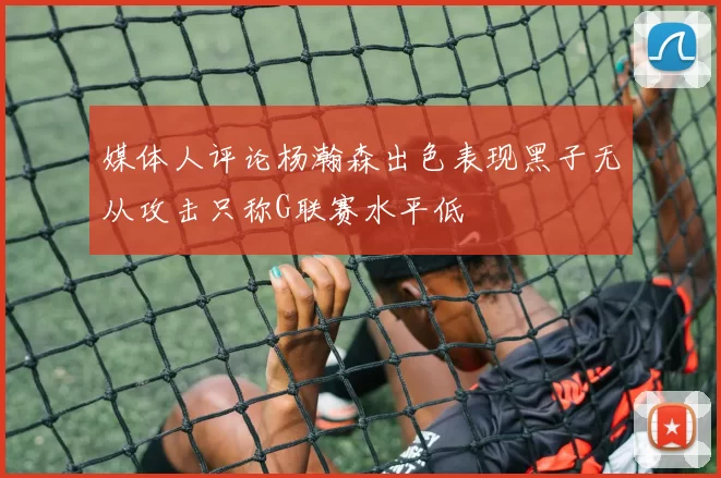 媒体人评论杨瀚森出色表现黑子无从攻击只称G联赛水平低