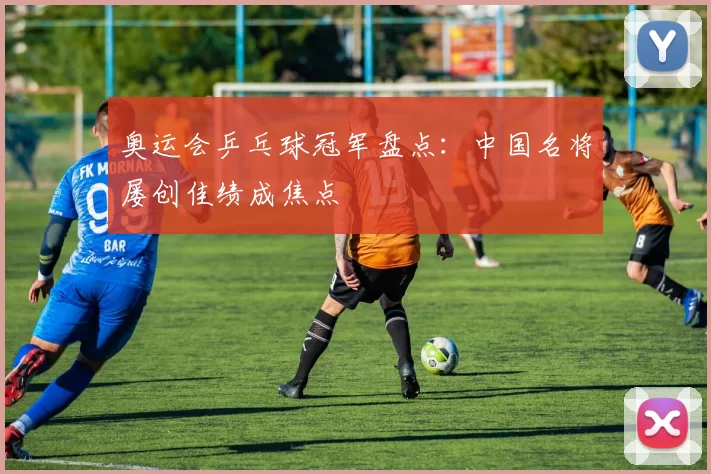 奥运会乒乓球冠军盘点：中国名将屡创佳绩成焦点