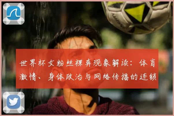 世界杯女粉丝裸奔现象解读：体育激情、身体政治与网络传播的连锁反应