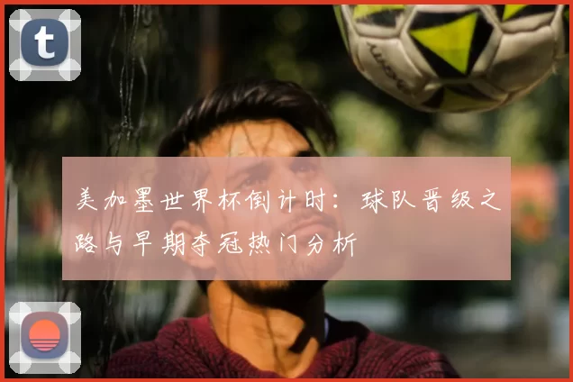 美加墨世界杯倒计时:球队晋级之路与早期夺冠热门分析