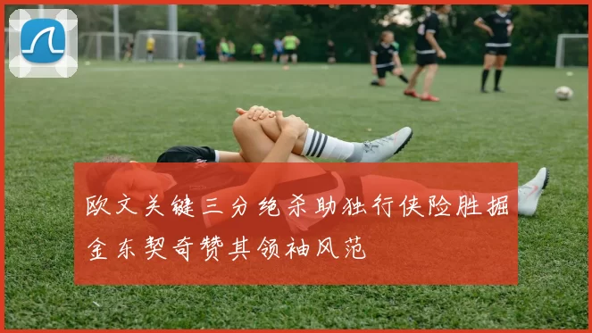 欧文关键三分绝杀助独行侠险胜掘金东契奇赞其领袖风范