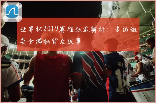 世界杯2019赛程独家解析：专访组委会揭秘背后故事