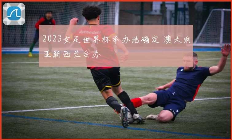 2023女足世界杯举办地确定 澳大利亚新西兰合办