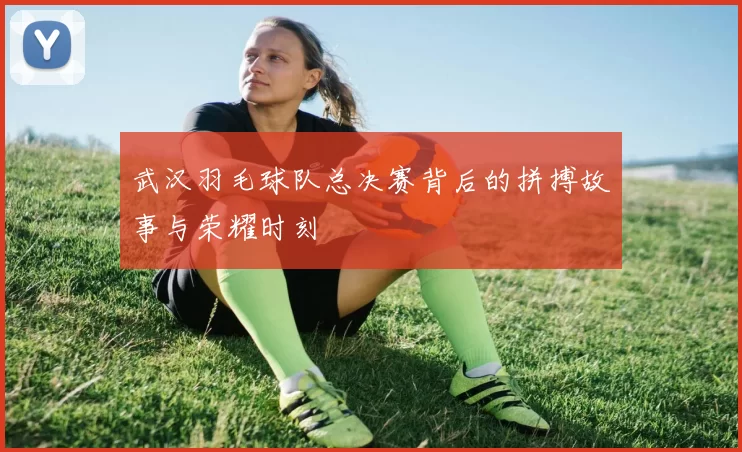 武汉羽毛球队总决赛背后的拼搏故事与荣耀时刻