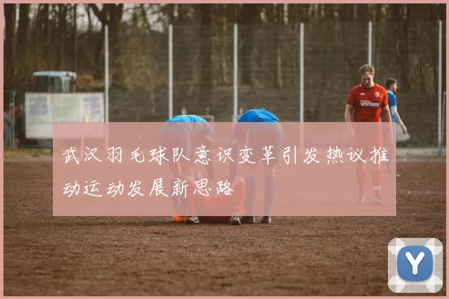 武汉羽毛球队意识变革引发热议推动运动发展新思路