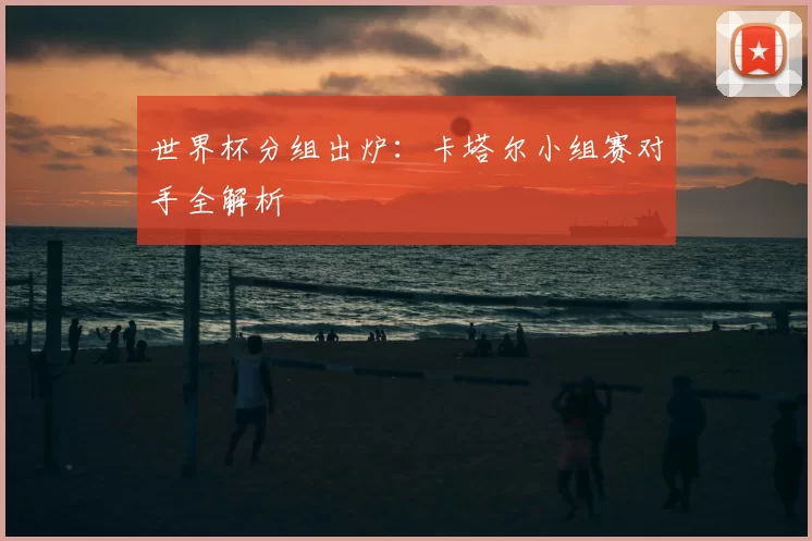 世界杯分组出炉：卡塔尔小组赛对手全解析