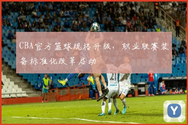 CBA官方篮球规格升级，职业联赛装备标准化改革启动