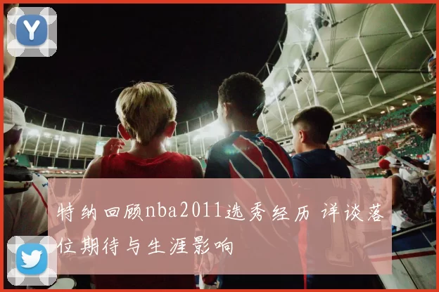 特纳回顾nba2011选秀经历 详谈落位期待与生涯影响