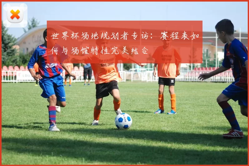 世界杯场地规划者专访:赛程表如何与场馆特性完美结合