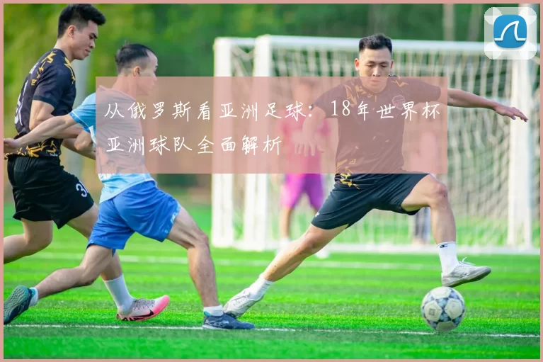 从俄罗斯看亚洲足球：18年世界杯亚洲球队全面解析