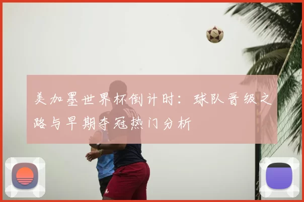 美加墨世界杯倒计时：球队晋级之路与早期夺冠热门分析