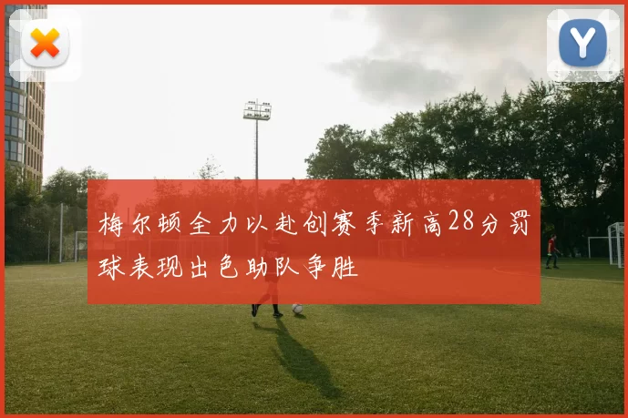 梅尔顿全力以赴创赛季新高28分罚球表现出色助队争胜