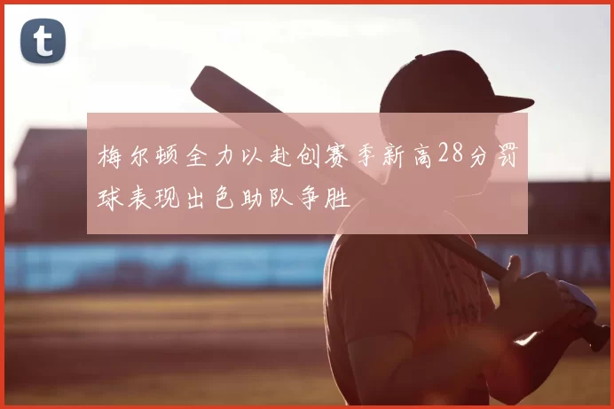 梅尔顿全力以赴创赛季新高28分罚球表现出色助队争胜