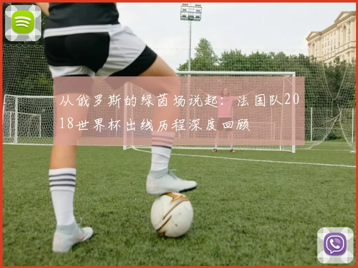 从俄罗斯的绿茵场说起：法国队2018世界杯出线历程深度回顾