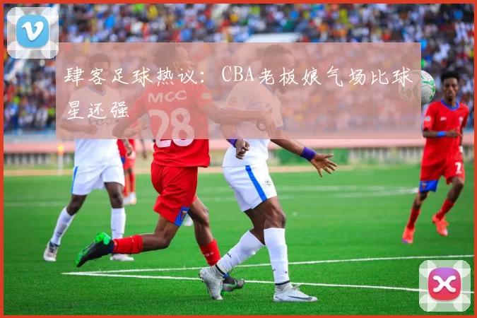 肆客足球热议：CBA老板娘气场比球星还强