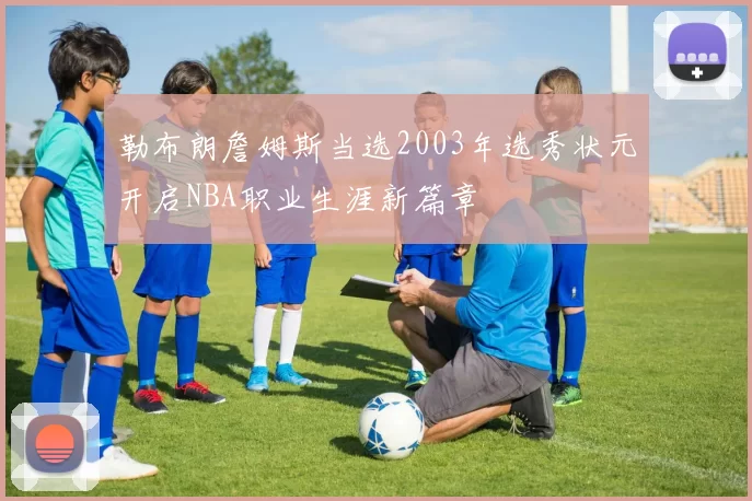 勒布朗詹姆斯当选2003年选秀状元开启NBA职业生涯新篇章