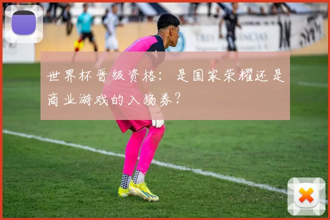 世界杯晋级资格:是国家荣耀还是商业游戏的入场券?