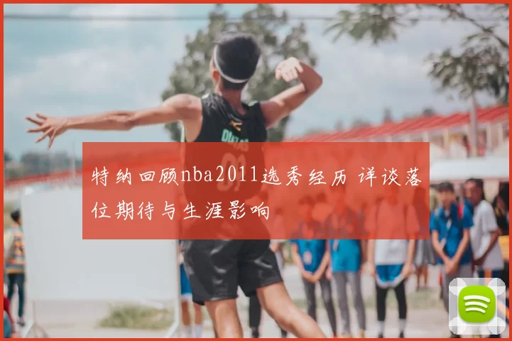 特纳回顾nba2011选秀经历 详谈落位期待与生涯影响