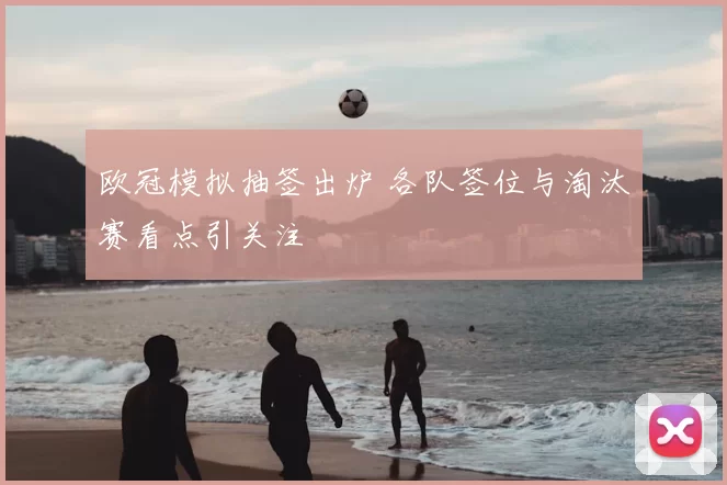 欧冠模拟抽签出炉 各队签位与淘汰赛看点引关注