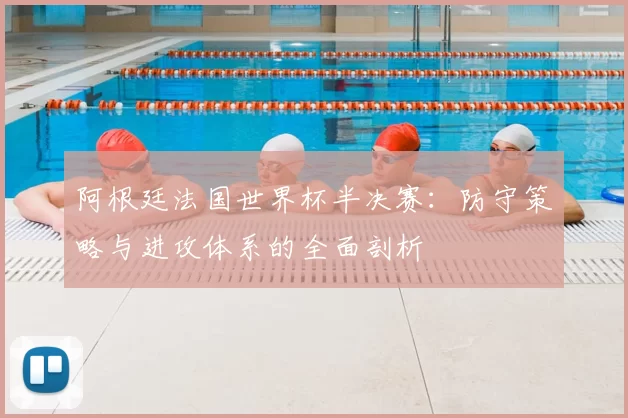 阿根廷法国世界杯半决赛:防守策略与进攻体系的全面剖析