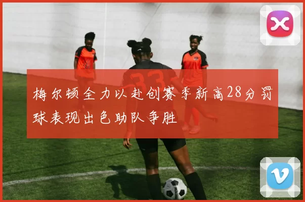 梅尔顿全力以赴创赛季新高28分罚球表现出色助队争胜