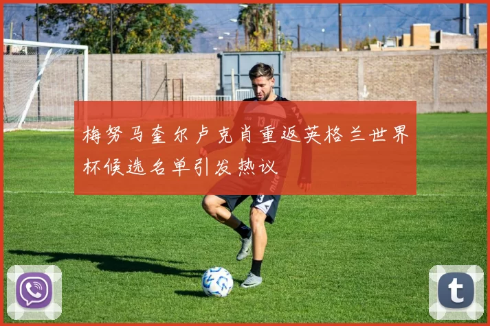 梅努马奎尔卢克肖重返英格兰世界杯候选名单引发热议