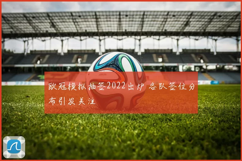 欧冠模拟抽签2022出炉 各队签位分布引发关注