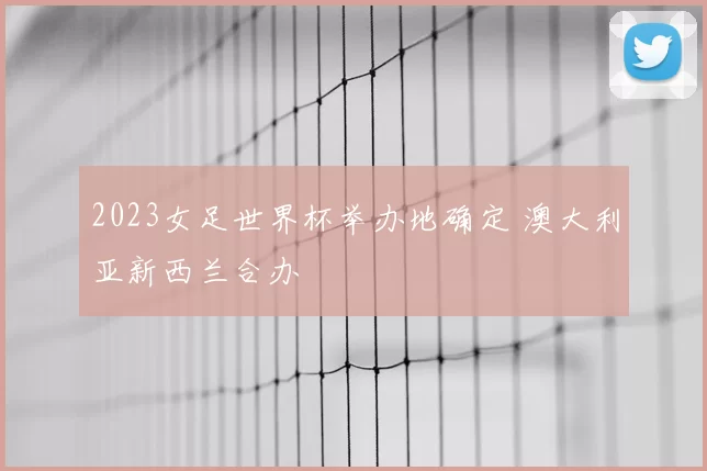 2023女足世界杯举办地确定 澳大利亚新西兰合办