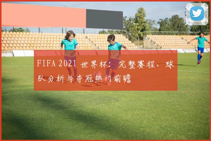 FIFA 2021 世界杯:完整赛程、球队分析与夺冠热门前瞻