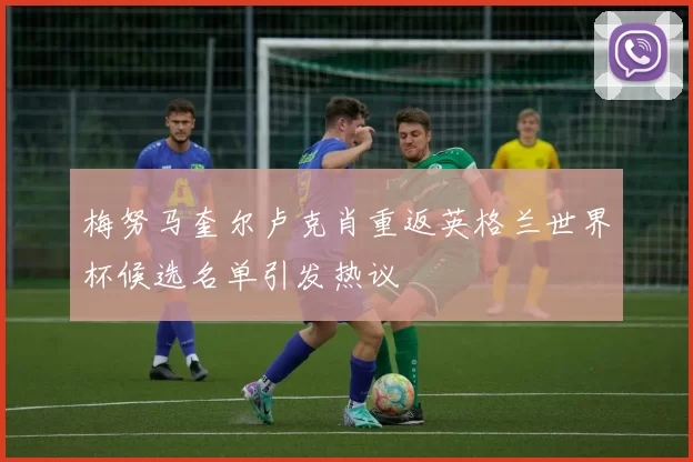 梅努马奎尔卢克肖重返英格兰世界杯候选名单引发热议