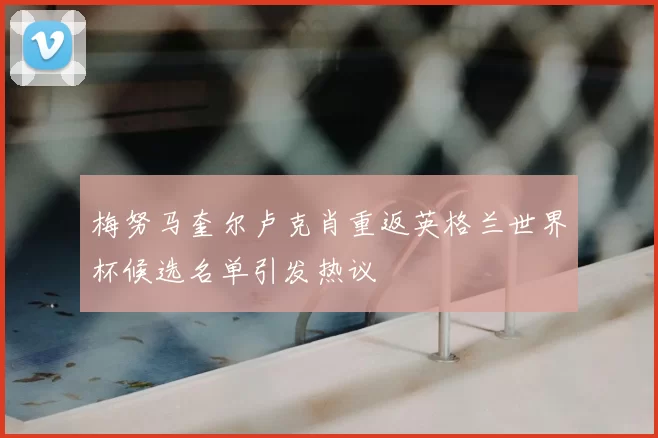 梅努马奎尔卢克肖重返英格兰世界杯候选名单引发热议
