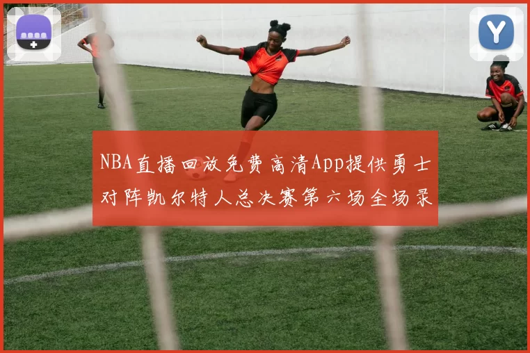 NBA直播回放免费高清App提供勇士对阵凯尔特人总决赛第六场全场录像与数据统计