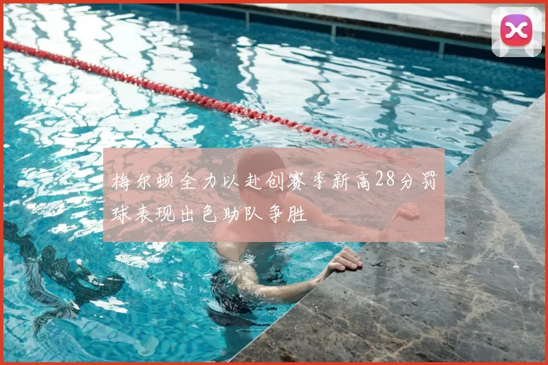 梅尔顿全力以赴创赛季新高28分罚球表现出色助队争胜