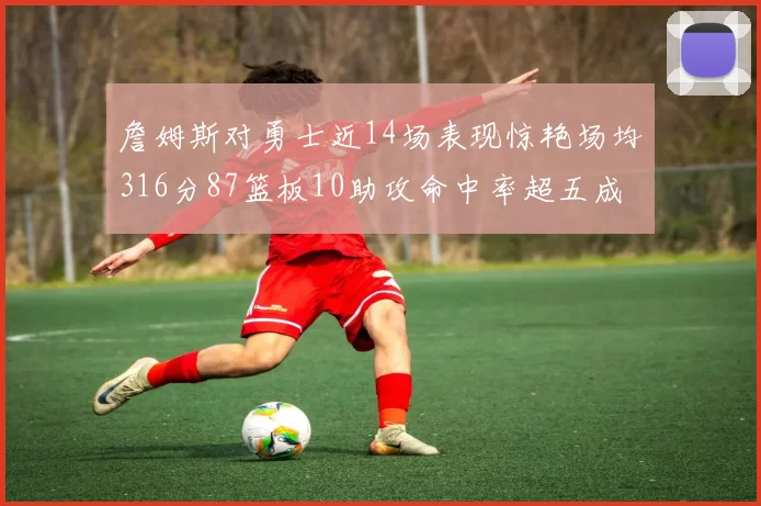 詹姆斯对勇士近14场表现惊艳场均316分87篮板10助攻命中率超五成