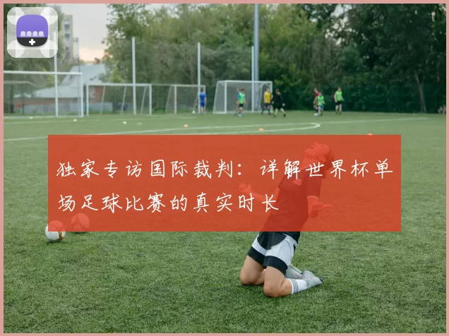 独家专访国际裁判：详解世界杯单场足球比赛的真实时长