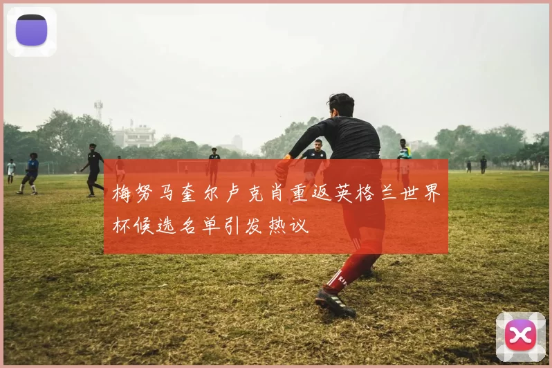梅努马奎尔卢克肖重返英格兰世界杯候选名单引发热议