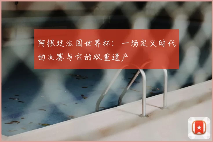 阿根廷法国世界杯:一场定义时代的决赛与它的双重遗产