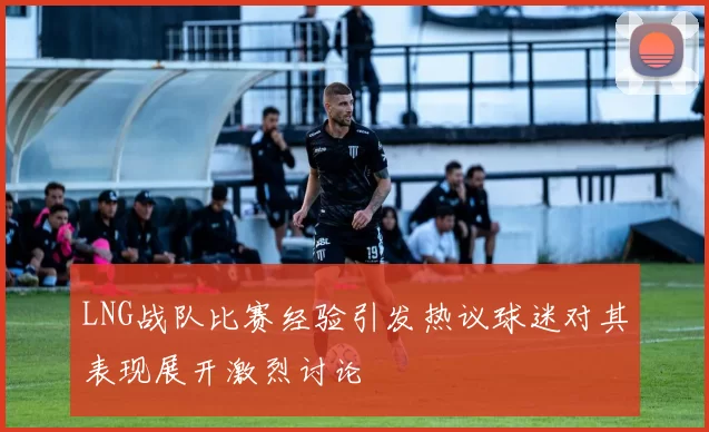 LNG战队比赛经验引发热议球迷对其表现展开激烈讨论