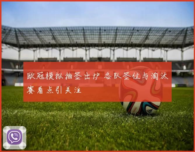 欧冠模拟抽签出炉 各队签位与淘汰赛看点引关注