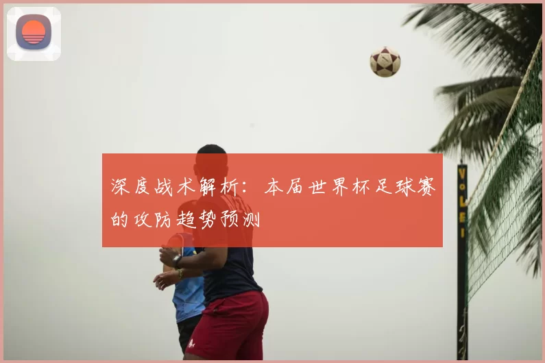 深度战术解析:本届世界杯足球赛的攻防趋势预测
