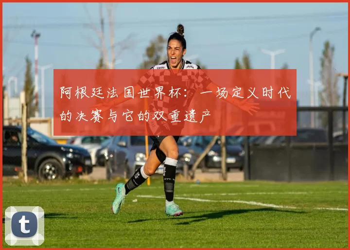阿根廷法国世界杯：一场定义时代的决赛与它的双重遗产